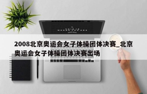 2008北京奥运会女子体操团体决赛_北京奥运会女子体操团体决赛出场