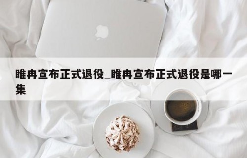睢冉宣布正式退役_睢冉宣布正式退役是哪一集
