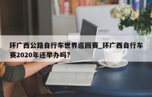 环广西公路自行车世界巡回赛_环广西自行车赛2020年还举办吗?