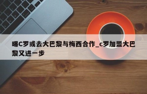 曝C罗或去大巴黎与梅西合作_c罗加盟大巴黎又进一步