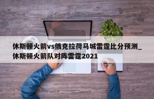 休斯顿火箭vs俄克拉荷马城雷霆比分预测_休斯顿火箭队对阵雷霆2021