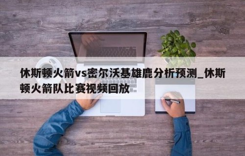 休斯顿火箭vs密尔沃基雄鹿分析预测_休斯顿火箭队比赛视频回放
