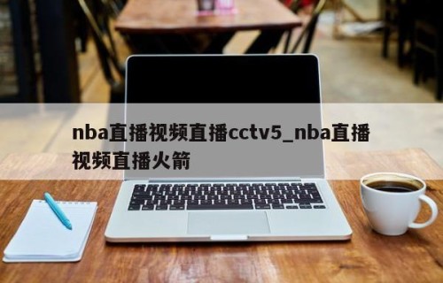 nba直播视频直播cctv5_nba直播视频直播火箭