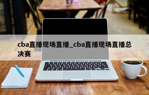 cba直播现场直播_cba直播现场直播总决赛