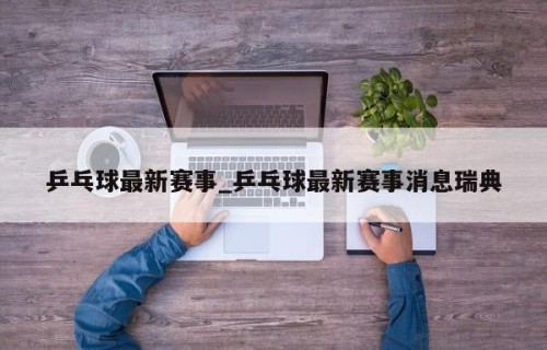 乒乓球最新赛事_乒乓球最新赛事消息瑞典