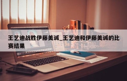 王艺迪战胜伊藤美诚_王艺迪和伊藤美诚的比赛结果