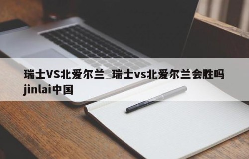 瑞士VS北爱尔兰_瑞士vs北爱尔兰会胜吗jinlai中国