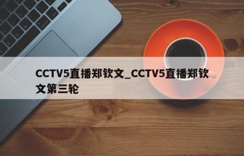 CCTV5直播郑钦文_CCTV5直播郑钦文第三轮