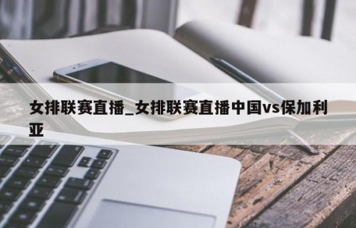 女排联赛直播_女排联赛直播中国vs保加利亚