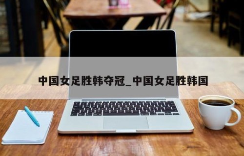 中国女足胜韩夺冠_中国女足胜韩国