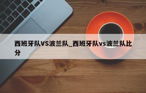 西班牙队VS波兰队_西班牙队vs波兰队比分