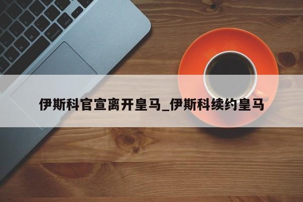 伊斯科官宣离开皇马_伊斯科续约皇马
