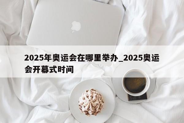 2025年奥运会在哪里举办_2025奥运会开幕式时间