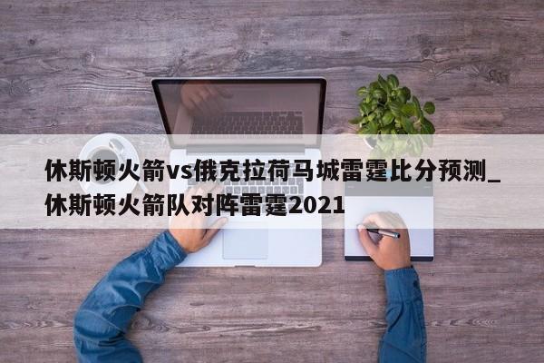 休斯顿火箭vs俄克拉荷马城雷霆比分预测_休斯顿火箭队对阵雷霆2021
