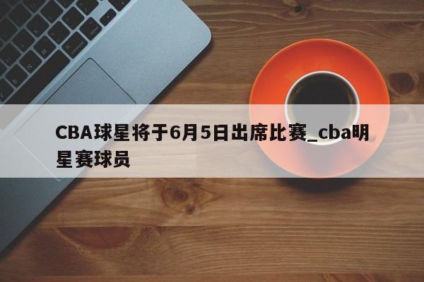 CBA球星将于6月5日出席比赛_cba明星赛球员