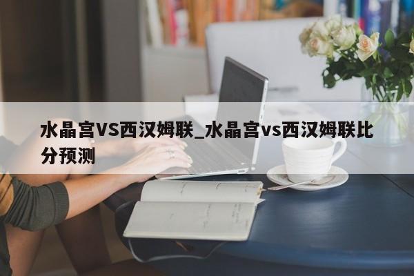 水晶宫VS西汉姆联_水晶宫vs西汉姆联比分预测