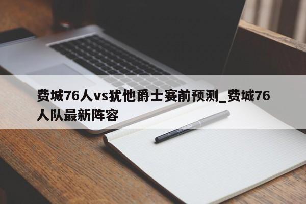 费城76人vs犹他爵士赛前预测_费城76人队最新阵容