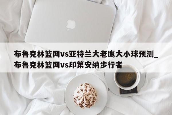 布鲁克林篮网vs亚特兰大老鹰大小球预测_布鲁克林篮网vs印第安纳步行者