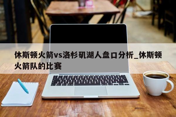 休斯顿火箭vs洛杉矶湖人盘口分析_休斯顿火箭队的比赛
