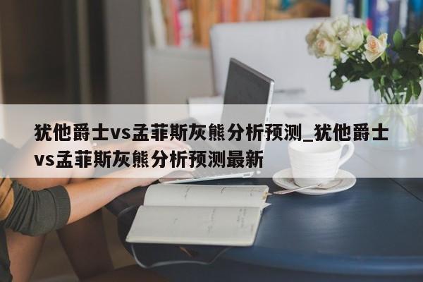 犹他爵士vs孟菲斯灰熊分析预测_犹他爵士vs孟菲斯灰熊分析预测最新