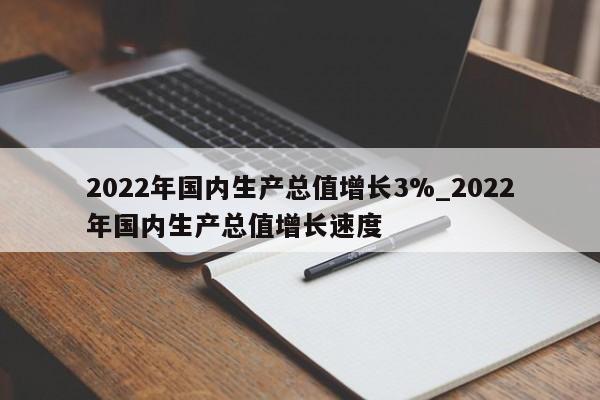 2022年国内生产总值增长3%_2022年国内生产总值增长速度