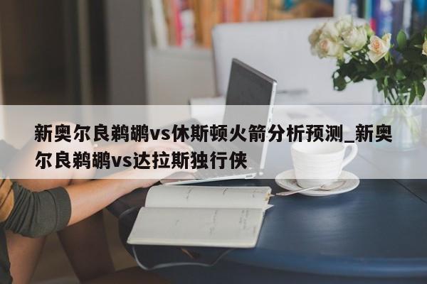 新奥尔良鹈鹕vs休斯顿火箭分析预测_新奥尔良鹈鹕vs达拉斯独行侠