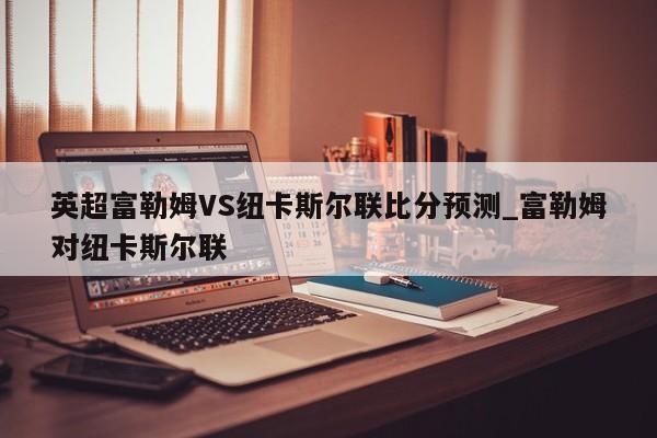 英超富勒姆VS纽卡斯尔联比分预测_富勒姆对纽卡斯尔联