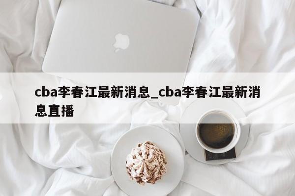 cba李春江最新消息_cba李春江最新消息直播