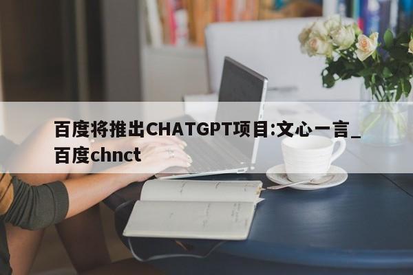 百度将推出CHATGPT项目:文心一言_百度chnct