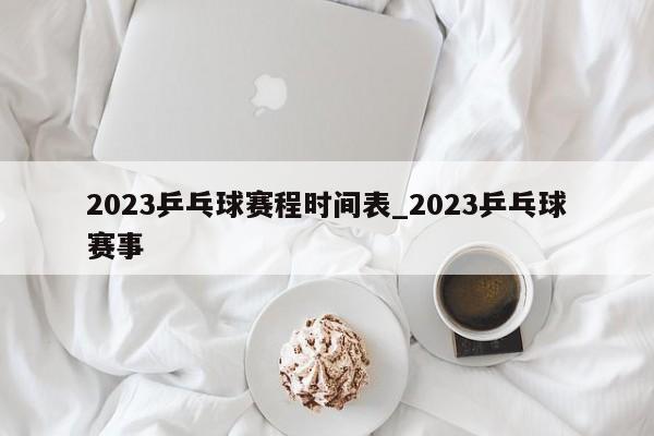 2023乒乓球赛程时间表_2023乒乓球赛事