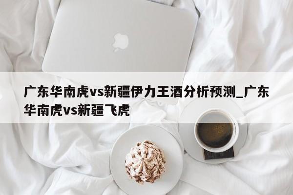 广东华南虎vs新疆伊力王酒分析预测_广东华南虎vs新疆飞虎