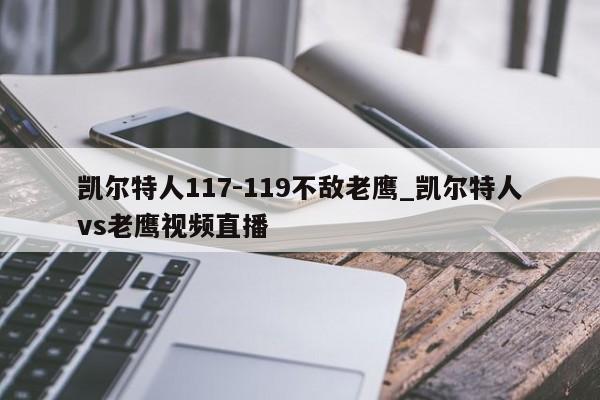 凯尔特人117-119不敌老鹰_凯尔特人vs老鹰视频直播