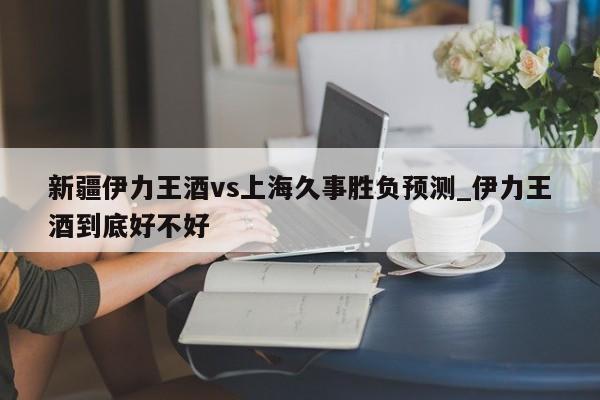 新疆伊力王酒vs上海久事胜负预测_伊力王酒到底好不好
