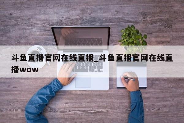 斗鱼直播官网在线直播_斗鱼直播官网在线直播wow