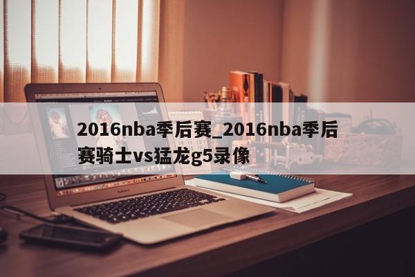 2016nba季后赛_2016nba季后赛骑士vs猛龙g5录像