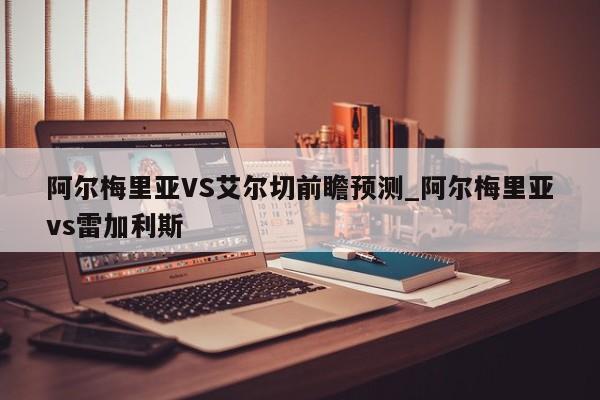 阿尔梅里亚VS艾尔切前瞻预测_阿尔梅里亚vs雷加利斯