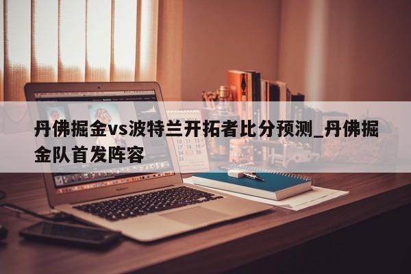丹佛掘金vs波特兰开拓者比分预测_丹佛掘金队首发阵容