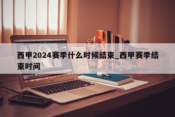 西甲2024赛季什么时候结束_西甲赛季结束时间