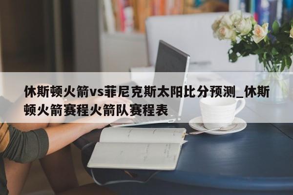 休斯顿火箭vs菲尼克斯太阳比分预测_休斯顿火箭赛程火箭队赛程表