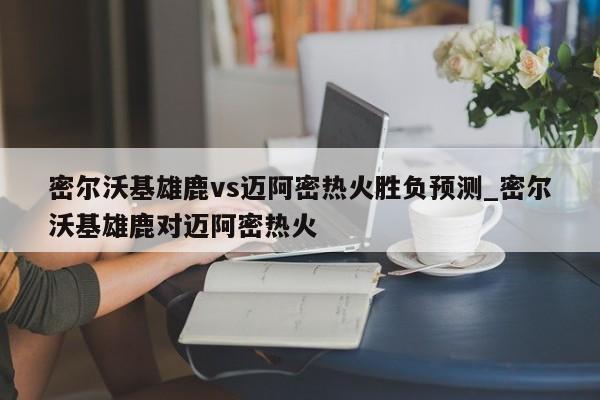 密尔沃基雄鹿vs迈阿密热火胜负预测_密尔沃基雄鹿对迈阿密热火