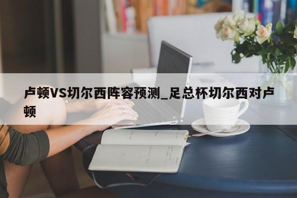 卢顿VS切尔西阵容预测_足总杯切尔西对卢顿