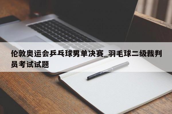 伦敦奥运会乒乓球男单决赛_羽毛球二级裁判员考试试题