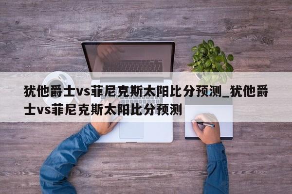 犹他爵士vs菲尼克斯太阳比分预测_犹他爵士vs菲尼克斯太阳比分预测