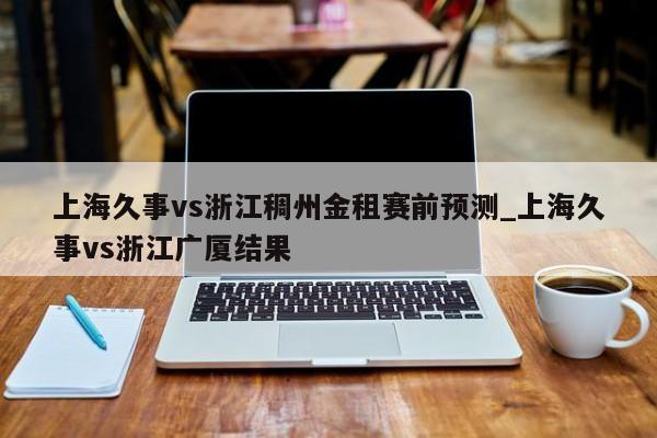 上海久事vs浙江稠州金租赛前预测_上海久事vs浙江广厦结果