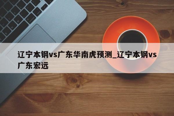 辽宁本钢vs广东华南虎预测_辽宁本钢vs广东宏远