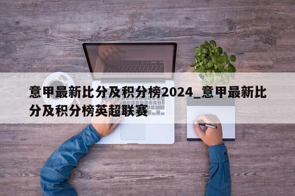 意甲最新比分及积分榜2024_意甲最新比分及积分榜英超联赛