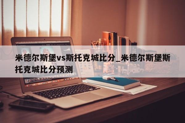 米德尔斯堡vs斯托克城比分_米德尔斯堡斯托克城比分预测