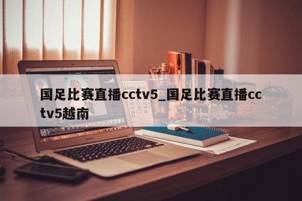 国足比赛直播cctv5_国足比赛直播cctv5越南