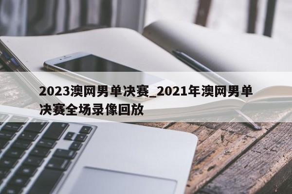 2023澳网男单决赛_2021年澳网男单决赛全场录像回放