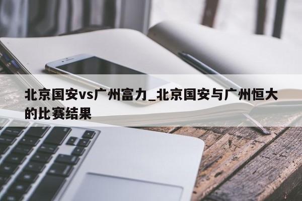 北京国安vs广州富力_北京国安与广州恒大的比赛结果
